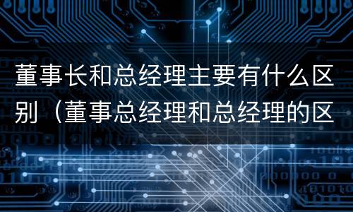 董事长和总经理主要有什么区别（董事总经理和总经理的区别）