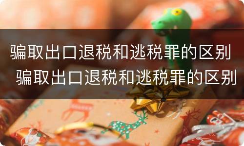 骗取出口退税和逃税罪的区别 骗取出口退税和逃税罪的区别在哪
