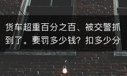 货车超重百分之百、被交警抓到了。要罚多少钱？扣多少分、