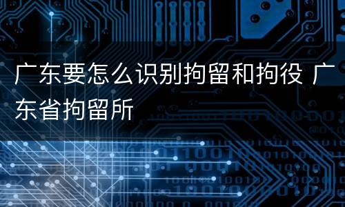 广东要怎么识别拘留和拘役 广东省拘留所