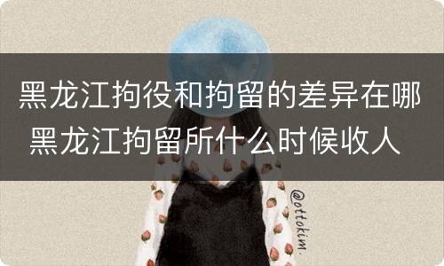 黑龙江拘役和拘留的差异在哪 黑龙江拘留所什么时候收人