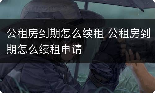 公租房到期怎么续租 公租房到期怎么续租申请