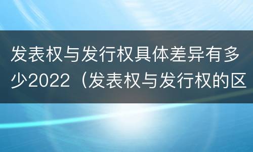 发表权与发行权具体差异有多少2022（发表权与发行权的区别）