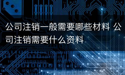 公司注销一般需要哪些材料 公司注销需要什么资料