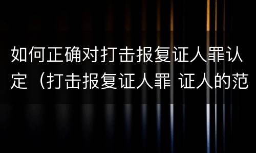 如何正确对打击报复证人罪认定（打击报复证人罪 证人的范围）