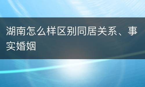 湖南怎么样区别同居关系、事实婚姻