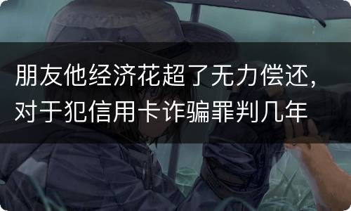 朋友他经济花超了无力偿还，对于犯信用卡诈骗罪判几年
