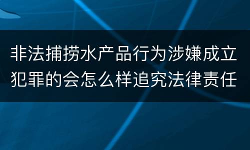 非法捕捞水产品行为涉嫌成立犯罪的会怎么样追究法律责任