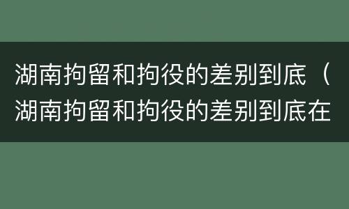 湖南拘留和拘役的差别到底（湖南拘留和拘役的差别到底在哪里）
