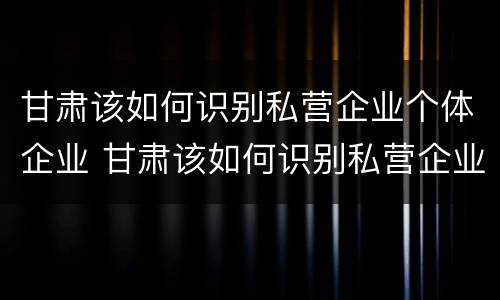 甘肃该如何识别私营企业个体企业 甘肃该如何识别私营企业个体企业资质