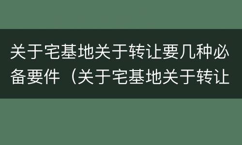 关于宅基地关于转让要几种必备要件（关于宅基地关于转让要几种必备要件的说法）