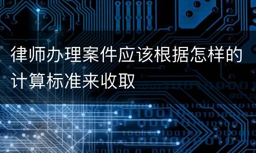 律师办理案件应该根据怎样的计算标准来收取