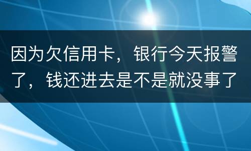 因为欠信用卡，银行今天报警了，钱还进去是不是就没事了