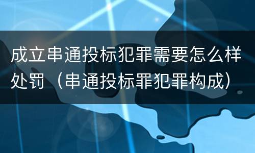 成立串通投标犯罪需要怎么样处罚（串通投标罪犯罪构成）