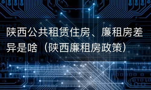 陕西公共租赁住房、廉租房差异是啥（陕西廉租房政策）