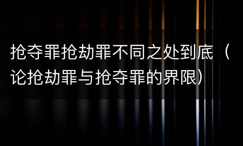 抢夺罪抢劫罪不同之处到底（论抢劫罪与抢夺罪的界限）
