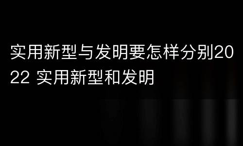 实用新型与发明要怎样分别2022 实用新型和发明