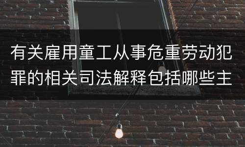 有关雇用童工从事危重劳动犯罪的相关司法解释包括哪些主要内容
