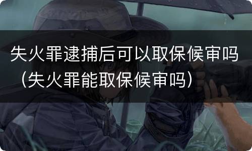 失火罪逮捕后可以取保候审吗（失火罪能取保候审吗）