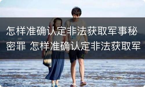 怎样准确认定非法获取军事秘密罪 怎样准确认定非法获取军事秘密罪行为