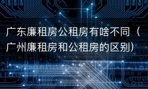 广东廉租房公租房有啥不同（广州廉租房和公租房的区别）