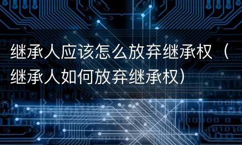 继承人应该怎么放弃继承权（继承人如何放弃继承权）