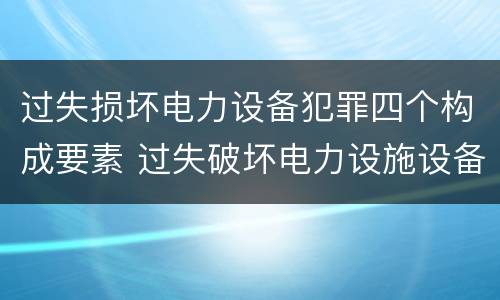 过失损坏电力设备犯罪四个构成要素 过失破坏电力设施设备罪