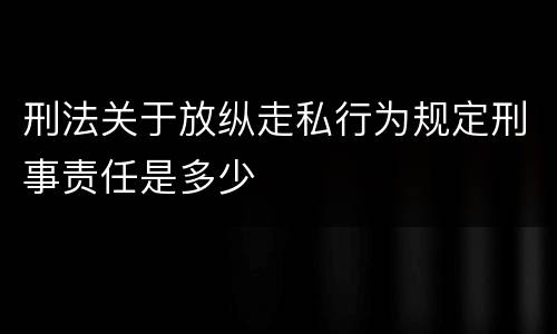 刑法关于放纵走私行为规定刑事责任是多少