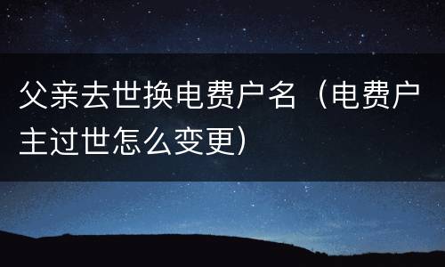 父亲去世换电费户名（电费户主过世怎么变更）