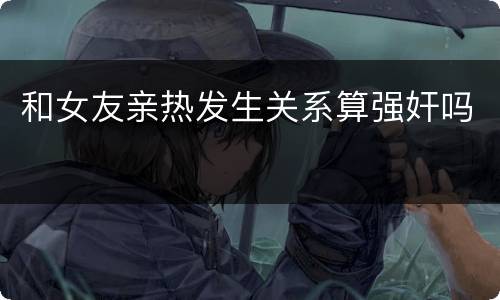 和女友亲热发生关系算强奸吗