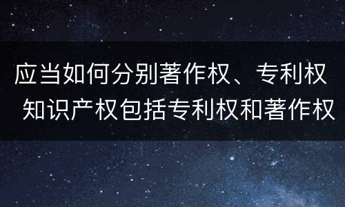应当如何分别著作权、专利权 知识产权包括专利权和著作权吗