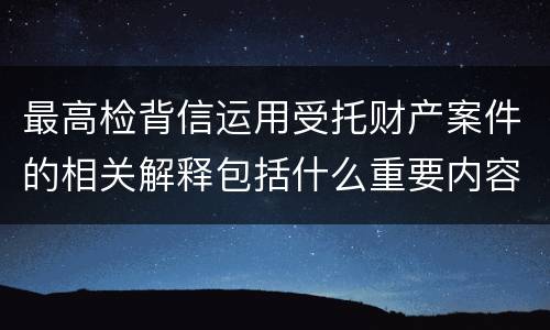 最高检背信运用受托财产案件的相关解释包括什么重要内容