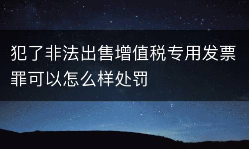 犯了非法出售增值税专用发票罪可以怎么样处罚