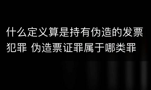 什么定义算是持有伪造的发票犯罪 伪造票证罪属于哪类罪