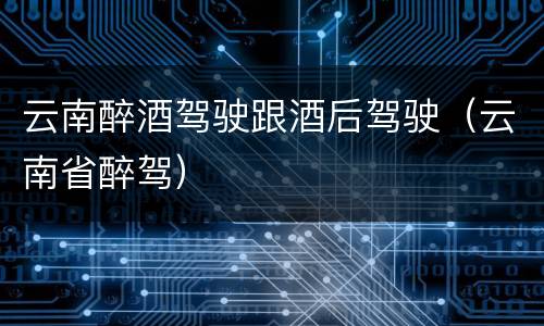 云南醉酒驾驶跟酒后驾驶（云南省醉驾）
