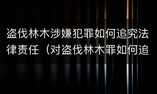 盗伐林木涉嫌犯罪如何追究法律责任（对盗伐林木罪如何追究法律责任）