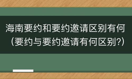 海南要约和要约邀请区别有何（要约与要约邀请有何区别?）