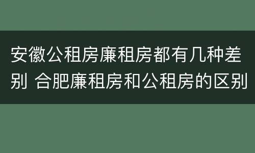 安徽公租房廉租房都有几种差别 合肥廉租房和公租房的区别
