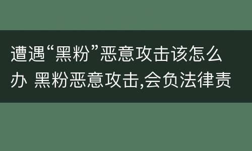 遭遇“黑粉”恶意攻击该怎么办 黑粉恶意攻击,会负法律责任吗