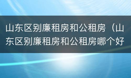 山东区别廉租房和公租房（山东区别廉租房和公租房哪个好）