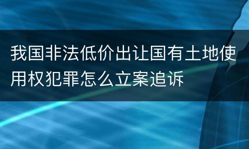 我国非法低价出让国有土地使用权犯罪怎么立案追诉