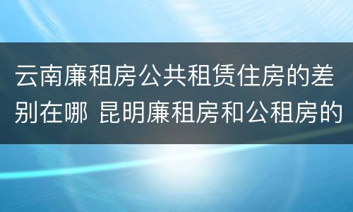 云南廉租房公共租赁住房的差别在哪 昆明廉租房和公租房的区别