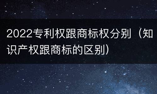 2022专利权跟商标权分别（知识产权跟商标的区别）