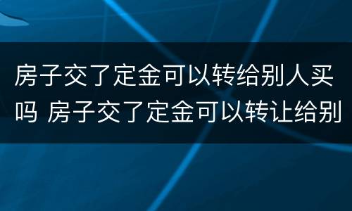 房子交了定金可以转给别人买吗 房子交了定金可以转让给别人吗