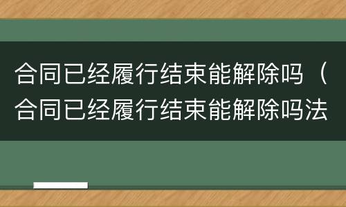 合同已经履行结束能解除吗（合同已经履行结束能解除吗法律）