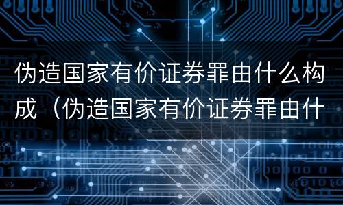 伪造国家有价证券罪由什么构成（伪造国家有价证券罪由什么构成的）