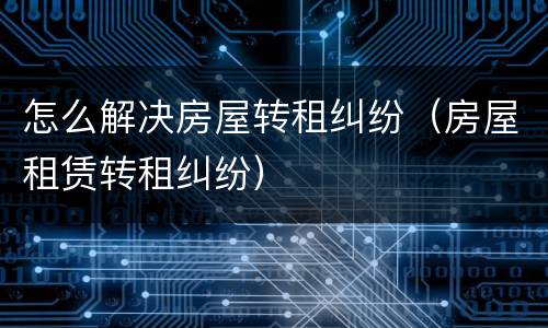 怎么解决房屋转租纠纷（房屋租赁转租纠纷）