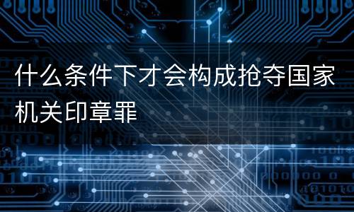 什么条件下才会构成抢夺国家机关印章罪