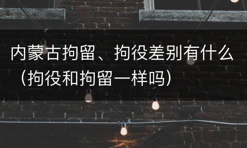 内蒙古拘留、拘役差别有什么（拘役和拘留一样吗）