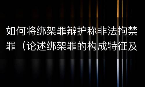 如何将绑架罪辩护称非法拘禁罪（论述绑架罪的构成特征及其与非法拘禁罪的区别?）